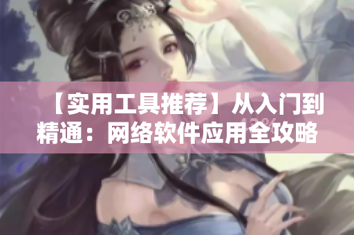 【實用工具推薦】從入門到精通：網(wǎng)絡(luò)軟件應(yīng)用全攻略