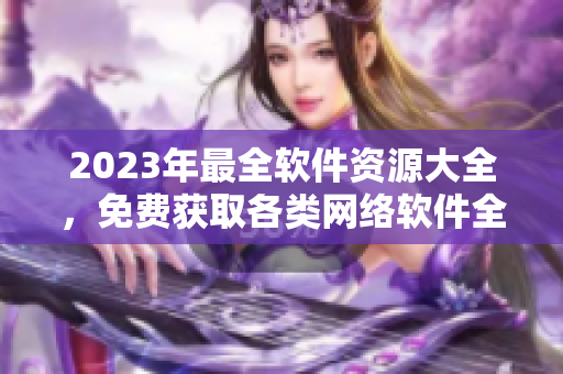 2023年最全軟件資源大全，免費(fèi)獲取各類(lèi)網(wǎng)絡(luò)軟件全套。