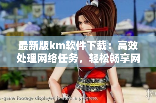 最新版km軟件下載：高效處理網(wǎng)絡(luò)任務(wù)，輕松暢享網(wǎng)絡(luò)世界。