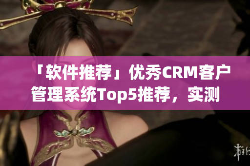 「軟件推薦」優(yōu)秀CRM客戶管理系統(tǒng)Top5推薦，實(shí)測效果出眾
