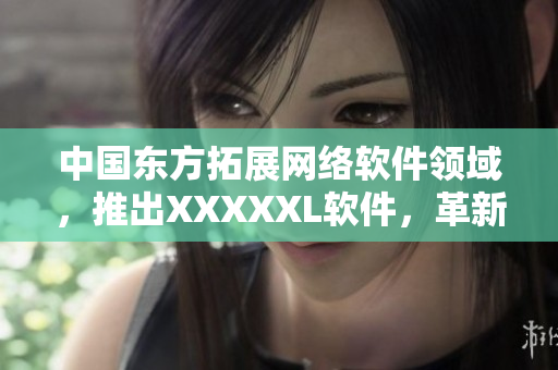 中國(guó)東方拓展網(wǎng)絡(luò)軟件領(lǐng)域，推出XXXXXL軟件，革新用戶(hù)體驗(yàn)