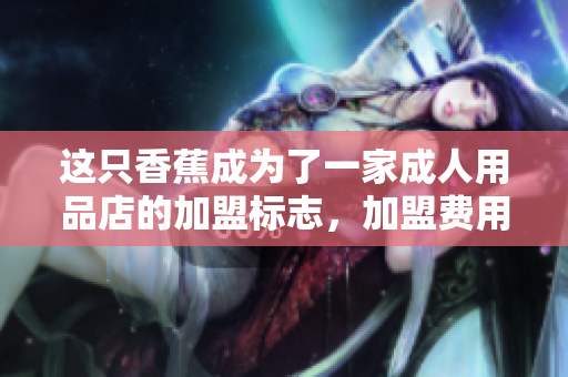 這只香蕉成為了一家成人用品店的加盟標(biāo)志，加盟費(fèi)用是多少？