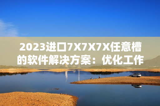 2023進(jìn)口7X7X7X任意槽的軟件解決方案：優(yōu)化工作流程、提高生產(chǎn)效率！