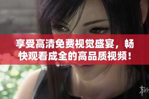 享受高清免費視覺盛宴，暢快觀看成全的高品質(zhì)視頻！
