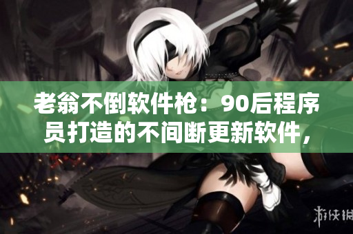 老翁不倒軟件槍：90后程序員打造的不間斷更新軟件，傳承老翁精神
