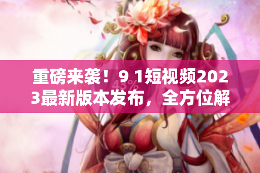 重磅來(lái)襲！9 1短視頻2023最新版本發(fā)布，全方位解密新功能及使用技巧