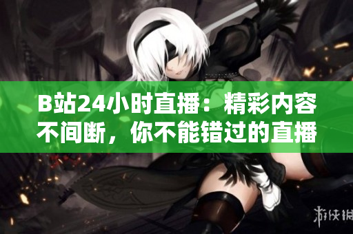 B站24小時直播：精彩內(nèi)容不間斷，你不能錯過的直播間