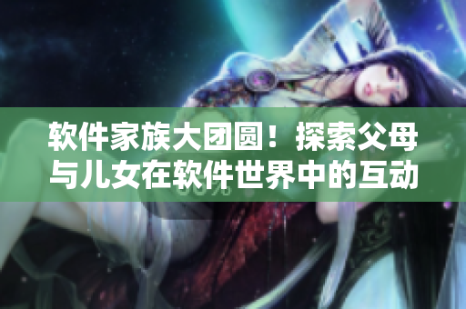 軟件家族大團(tuán)圓！探索父母與兒女在軟件世界中的互動(dòng)