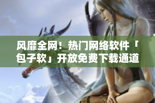 風(fēng)靡全網(wǎng)！熱門網(wǎng)絡(luò)軟件「包子軟」開放免費下載通道