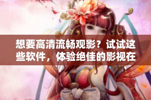 想要高清流暢觀影？試試這些軟件，體驗絕佳的影視在線觀看!