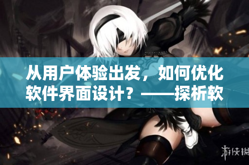 從用戶體驗出發(fā)，如何優(yōu)化軟件界面設計？——探析軟件UI設計原則