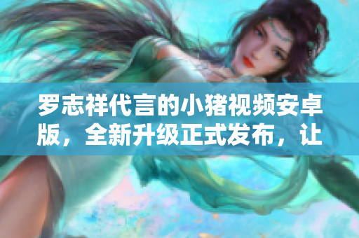 羅志祥代言的小豬視頻安卓版，全新升級(jí)正式發(fā)布，讓您暢享精彩視頻內(nèi)容