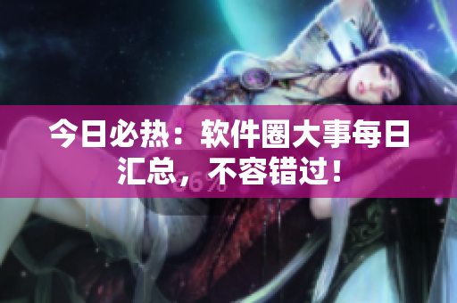 今日必熱：軟件圈大事每日匯總，不容錯過！