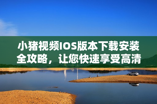 小豬視頻IOS版本下載安裝全攻略，讓您快速享受高清視頻！