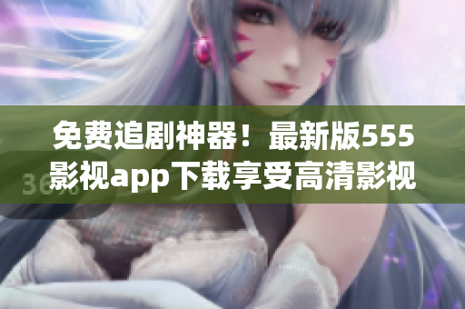 免費追劇神器！最新版555影視app下載享受高清影視大片