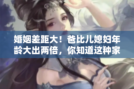 婚姻差距大！爸比兒媳婦年齡大出兩倍，你知道這種家庭稱呼嗎？