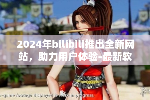 2024年bilibili推出全新網(wǎng)站，助力用戶體驗-最新軟件介紹
