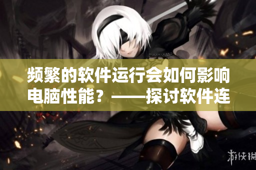 頻繁的軟件運行會如何影響電腦性能？——探討軟件連續(xù)使用的影響
