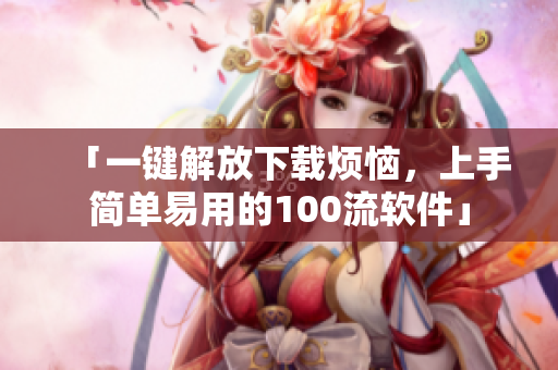 「一鍵解放下載煩惱，上手簡(jiǎn)單易用的100流軟件」