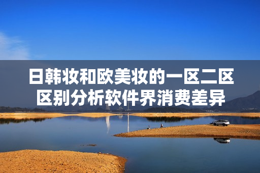 日韓妝和歐美妝的一區(qū)二區(qū)區(qū)別分析軟件界消費(fèi)差異