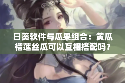 日葵軟件與瓜果組合：黃瓜榴蓮絲瓜可以互相搭配嗎？