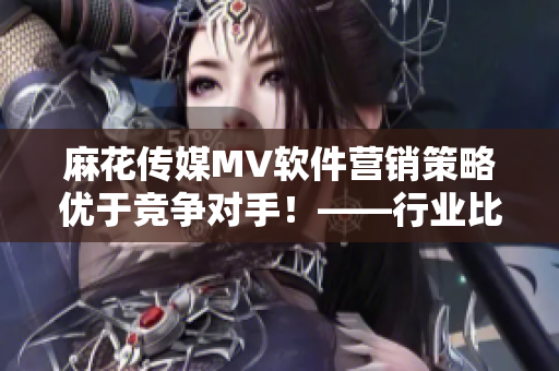 麻花傳媒MV軟件營銷策略優(yōu)于競爭對手！——行業(yè)比較分析