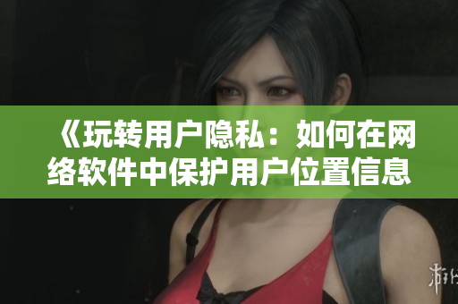 《玩轉用戶隱私：如何在網(wǎng)絡軟件中保護用戶位置信息》