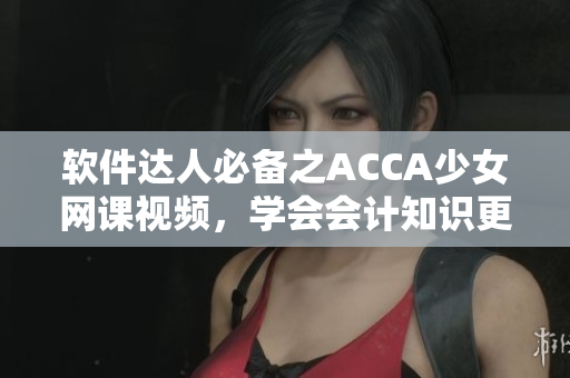 軟件達(dá)人必備之ACCA少女網(wǎng)課視頻，學(xué)會會計(jì)知識更簡單！