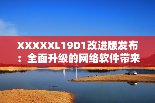 XXXXXL19D1改進版發(fā)布：全面升級的網(wǎng)絡軟件帶來更多功能