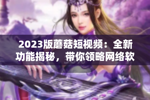 2023版蘑菇短視頻：全新功能揭秘，帶你領(lǐng)略網(wǎng)絡(luò)軟件的最新風(fēng)潮！