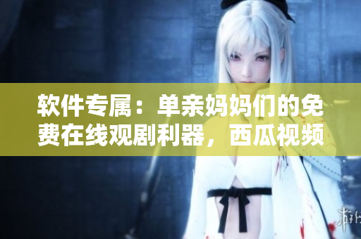 軟件專屬：單親媽媽們的免費(fèi)在線觀劇利器，西瓜視頻為您提供最新電視??！