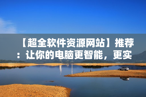 【超全軟件資源網(wǎng)站】推薦：讓你的電腦更智能，更實用！
