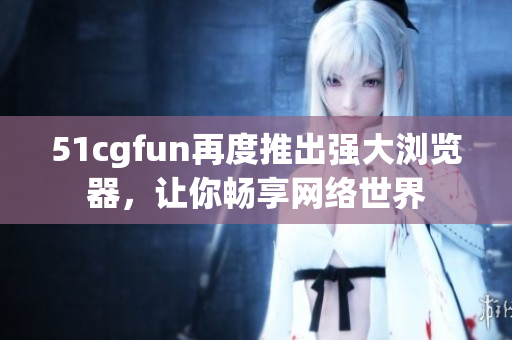 51cgfun再度推出強(qiáng)大瀏覽器，讓你暢享網(wǎng)絡(luò)世界