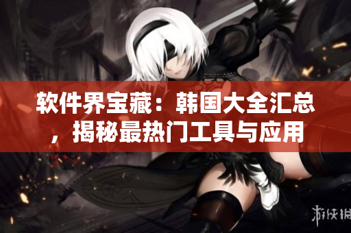 軟件界寶藏：韓國大全匯總，揭秘最熱門工具與應(yīng)用