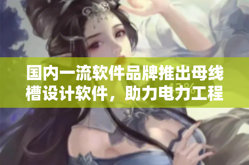 國(guó)內(nèi)一流軟件品牌推出母線槽設(shè)計(jì)軟件，助力電力工程新突破