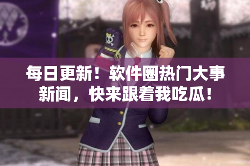 每日更新！軟件圈熱門大事新聞，快來跟著我吃瓜！