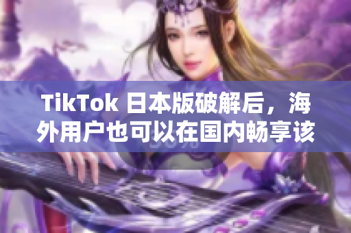 TikTok 日本版破解后，海外用戶也可以在國內(nèi)暢享該應用