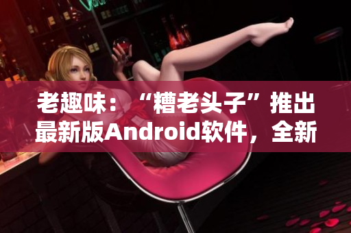 老趣味：“糟老頭子”推出最新版Android軟件，全新功能大揭秘！