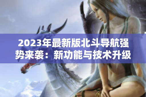 2023年最新版北斗導(dǎo)航強(qiáng)勢來襲：新功能與技術(shù)升級，助力精準(zhǔn)定位！