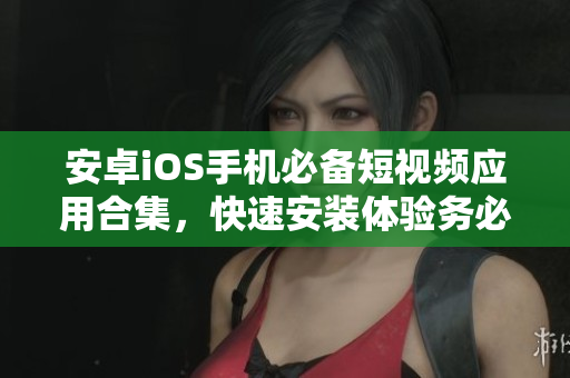 安卓iOS手機(jī)必備短視頻應(yīng)用合集，快速安裝體驗(yàn)務(wù)必提前！