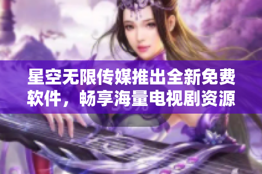 星空無(wú)限傳媒推出全新免費(fèi)軟件，暢享海量電視劇資源！