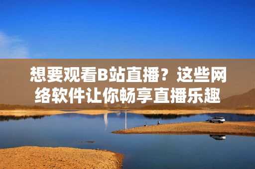 想要觀看B站直播？這些網(wǎng)絡(luò)軟件讓你暢享直播樂趣
