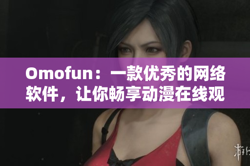 Omofun：一款優(yōu)秀的網(wǎng)絡(luò)軟件，讓你暢享動漫在線觀看體驗