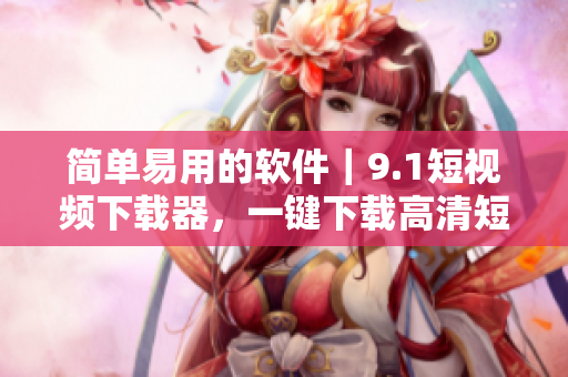 簡單易用的軟件｜9.1短視頻下載器，一鍵下載高清短視頻