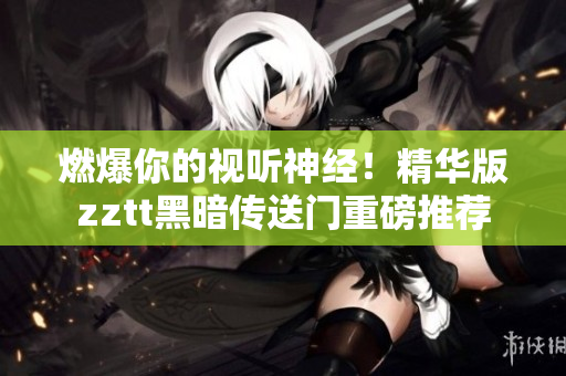 燃爆你的視聽神經(jīng)！精華版zztt黑暗傳送門重磅推薦