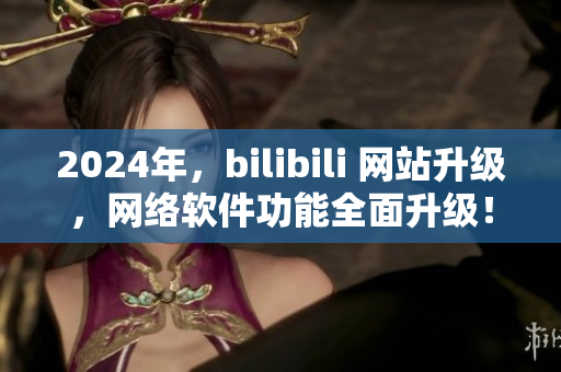 2024年，bilibili 網(wǎng)站升級，網(wǎng)絡(luò)軟件功能全面升級！
