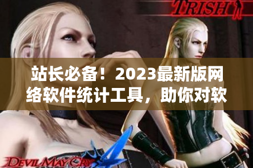 站長必備！2023最新版網(wǎng)絡(luò)軟件統(tǒng)計工具，助你對軟件業(yè)務(wù)全面掌控