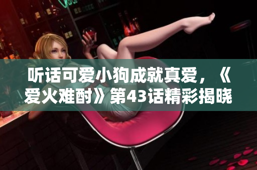 聽話可愛小狗成就真愛，《愛火難酎》第43話精彩揭曉！