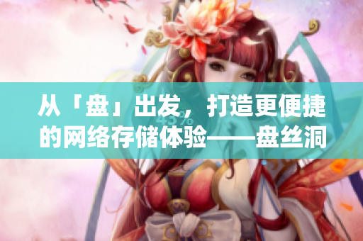 從「盤」出發(fā)，打造更便捷的網(wǎng)絡(luò)存儲(chǔ)體驗(yàn)——盤絲洞app重磅更新