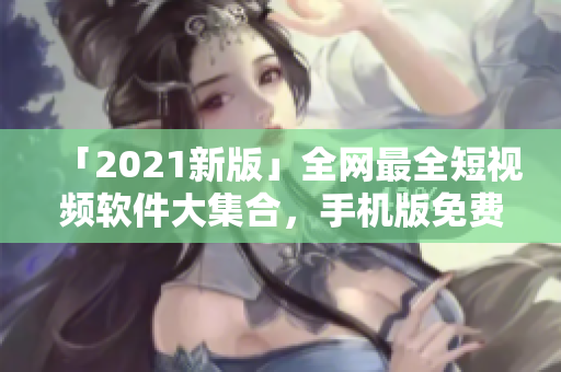 「2021新版」全網(wǎng)最全短視頻軟件大集合，手機(jī)版免費(fèi)下載！